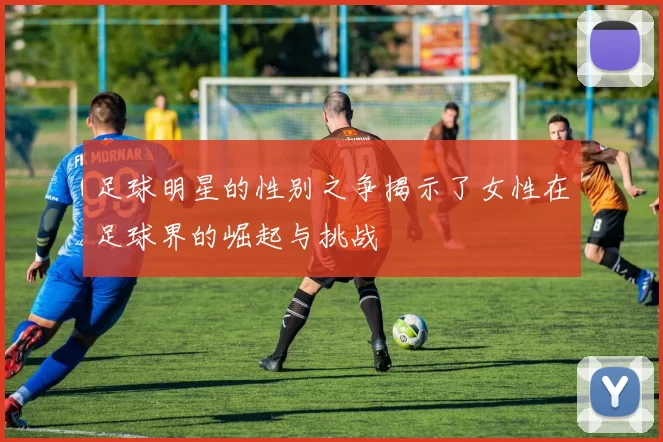 足球明星的性别之争揭示了女性在足球界的崛起与挑战