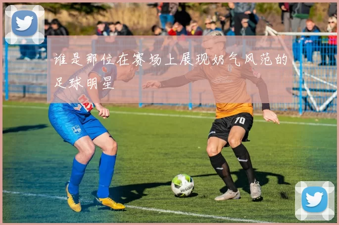 谁是那位在赛场上展现奶气风范的足球明星