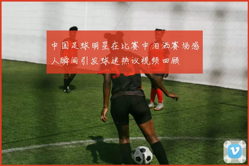 中国足球明星在比赛中泪洒赛场感人瞬间引发球迷热议视频回顾