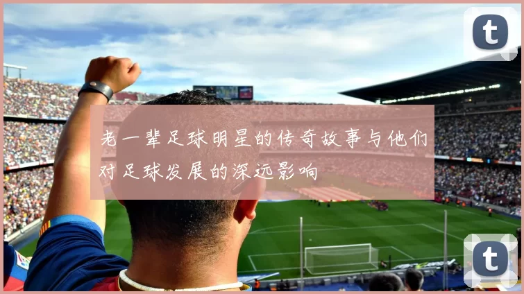 老一辈足球明星的传奇故事与他们对足球发展的深远影响