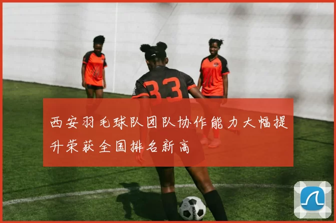 西安羽毛球队团队协作能力大幅提升荣获全国排名新高