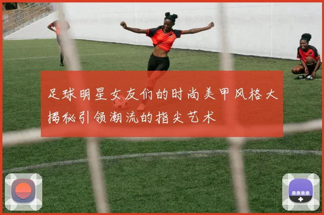 足球明星女友们的时尚美甲风格大揭秘引领潮流的指尖艺术