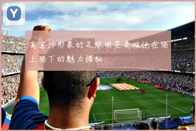 高富帅形象的足球明星是谁他在场上场下的魅力揭秘