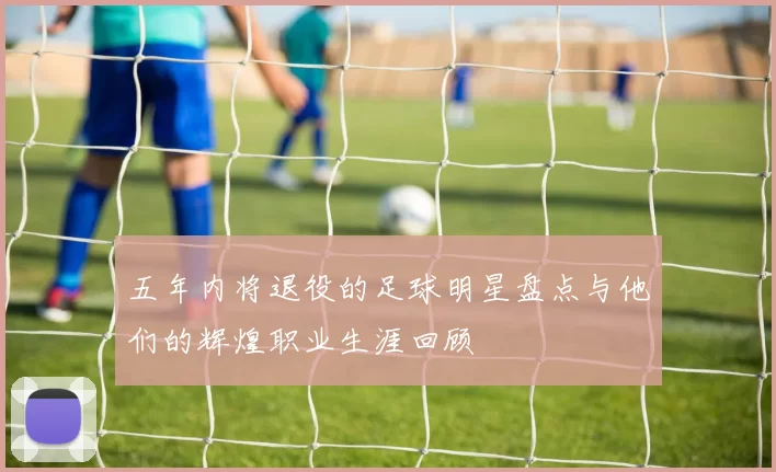 五年内将退役的足球明星盘点与他们的辉煌职业生涯回顾