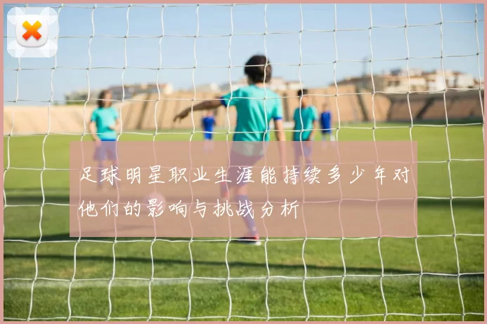 足球明星职业生涯能持续多少年对他们的影响与挑战分析