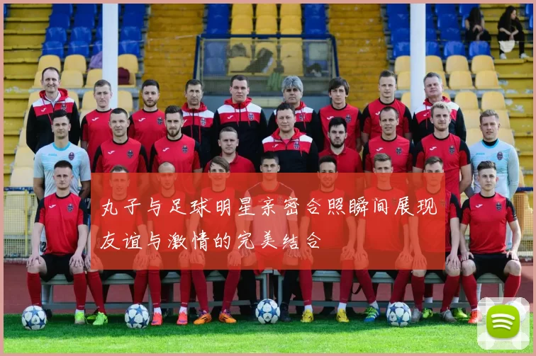 丸子与足球明星亲密合照瞬间展现友谊与激情的完美结合