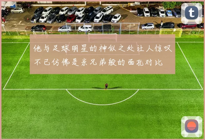他与足球明星的神似之处让人惊叹不已仿佛是亲兄弟般的面孔对比