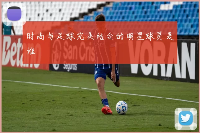 时尚与足球完美结合的明星球员是谁
