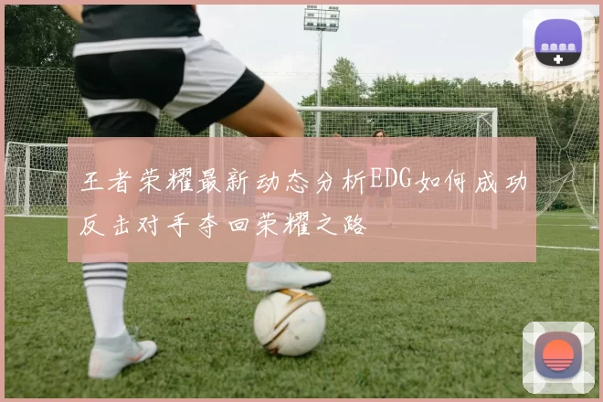 王者荣耀最新动态分析EDG如何成功反击对手夺回荣耀之路