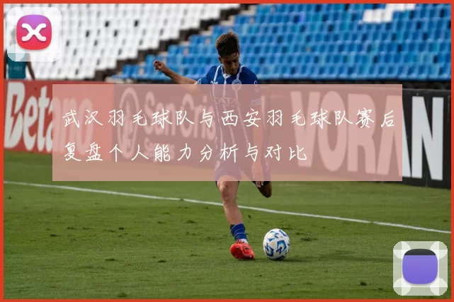 武汉羽毛球队与西安羽毛球队赛后复盘个人能力分析与对比