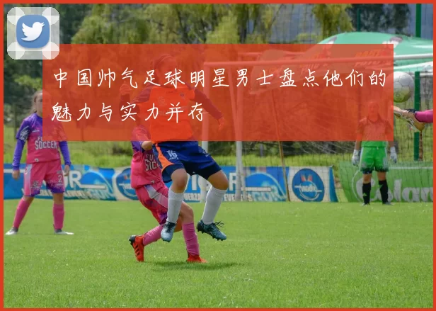 中国帅气足球明星男士盘点他们的魅力与实力并存