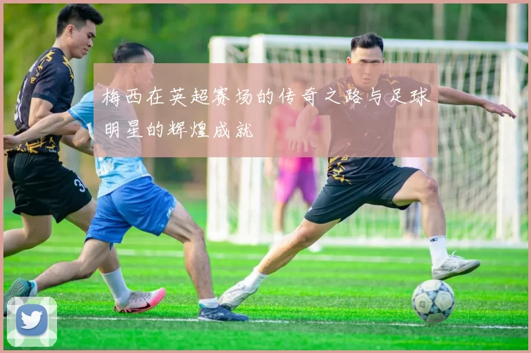 梅西在英超赛场的传奇之路与足球明星的辉煌成就