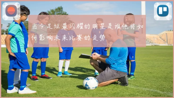 当今足坛最闪耀的明星是谁他将如何影响未来比赛的走势