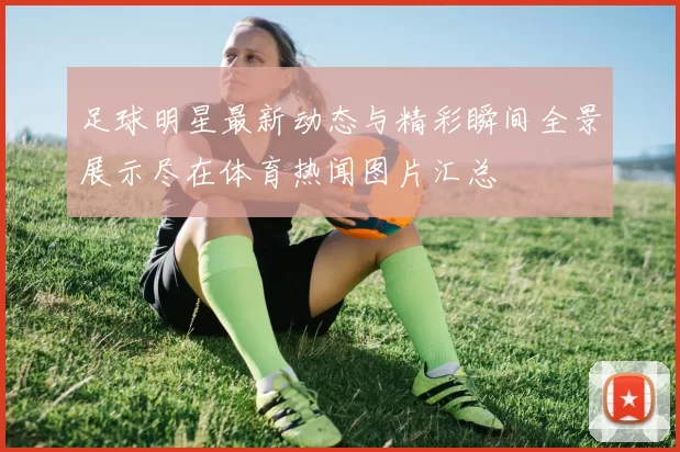 足球明星最新动态与精彩瞬间全景展示尽在体育热闻图片汇总