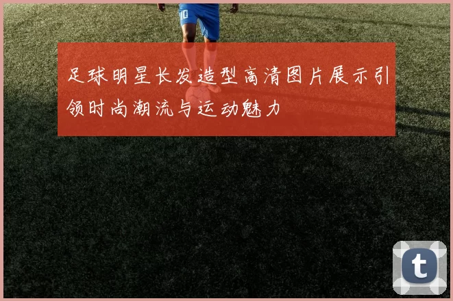 足球明星长发造型高清图片展示引领时尚潮流与运动魅力