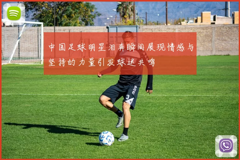 中国足球明星泪奔瞬间展现情感与坚持的力量引发球迷共鸣