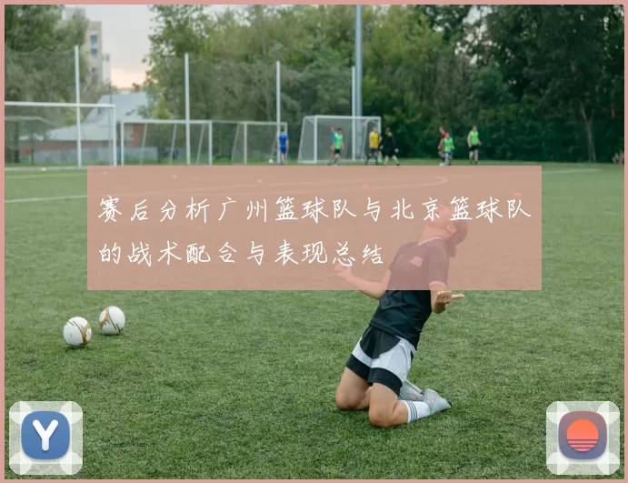 赛后分析广州篮球队与北京篮球队的战术配合与表现总结