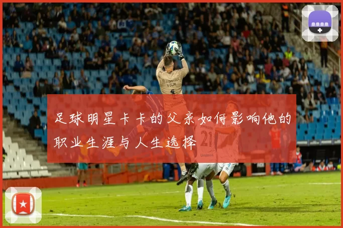 足球明星卡卡的父亲如何影响他的职业生涯与人生选择