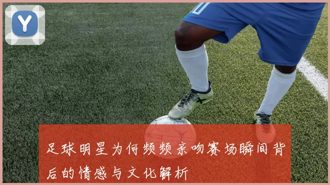 足球明星为何频频亲吻赛场瞬间背后的情感与文化解析
