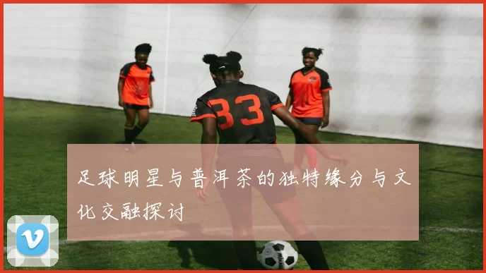 足球明星与普洱茶的独特缘分与文化交融探讨