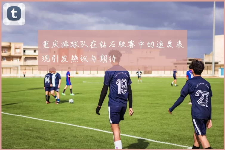 重庆排球队在钻石联赛中的速度表现引发热议与期待