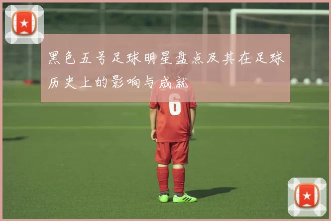 黑色五号足球明星盘点及其在足球历史上的影响与成就
