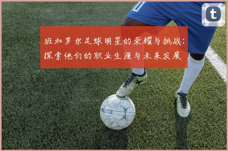 班加罗尔足球明星的荣耀与挑战：探索他们的职业生涯与未来发展