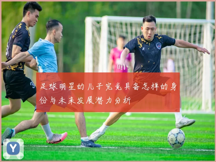 足球明星的儿子究竟具备怎样的身份与未来发展潜力分析