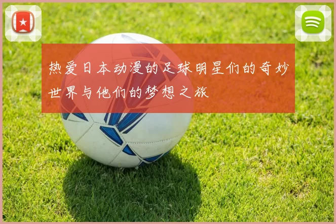 热爱日本动漫的足球明星们的奇妙世界与他们的梦想之旅