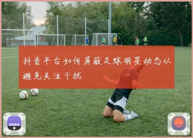 抖音平台如何屏蔽足球明星动态以避免关注干扰