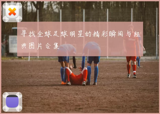 寻找全球足球明星的精彩瞬间与经典图片合集
