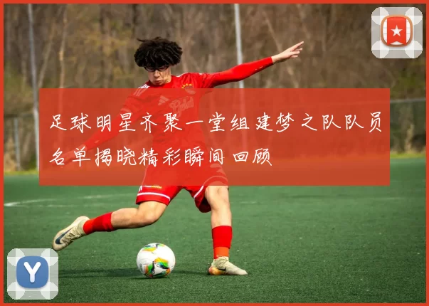 足球明星齐聚一堂组建梦之队队员名单揭晓精彩瞬间回顾
