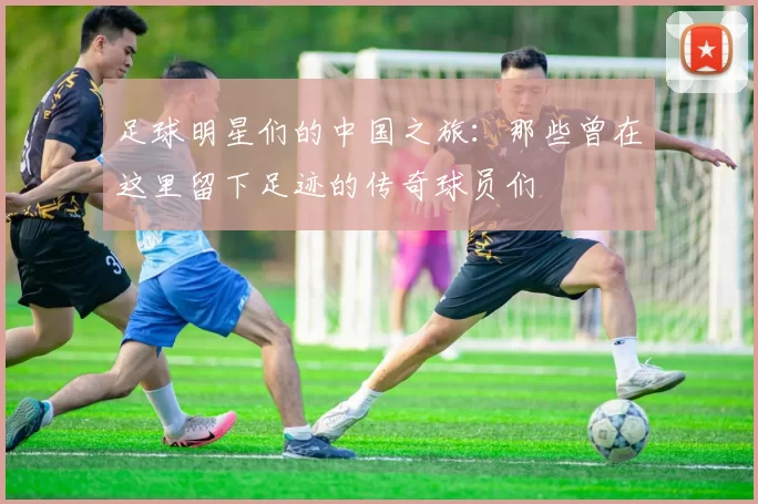 足球明星们的中国之旅：那些曾在这里留下足迹的传奇球员们