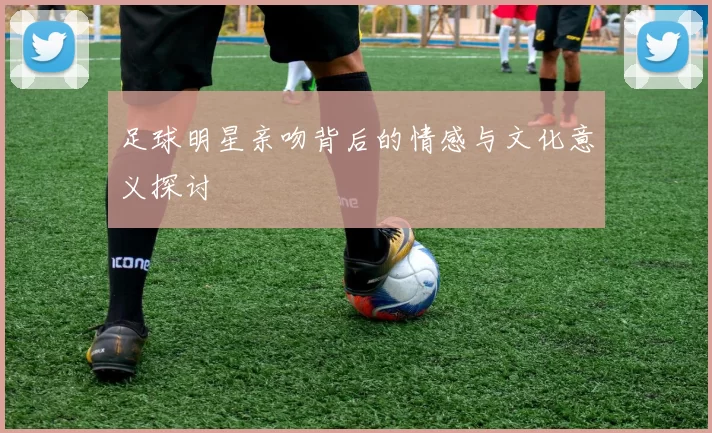 足球明星亲吻背后的情感与文化意义探讨