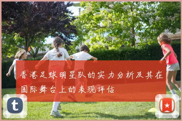 香港足球明星队的实力分析及其在国际舞台上的表现评估