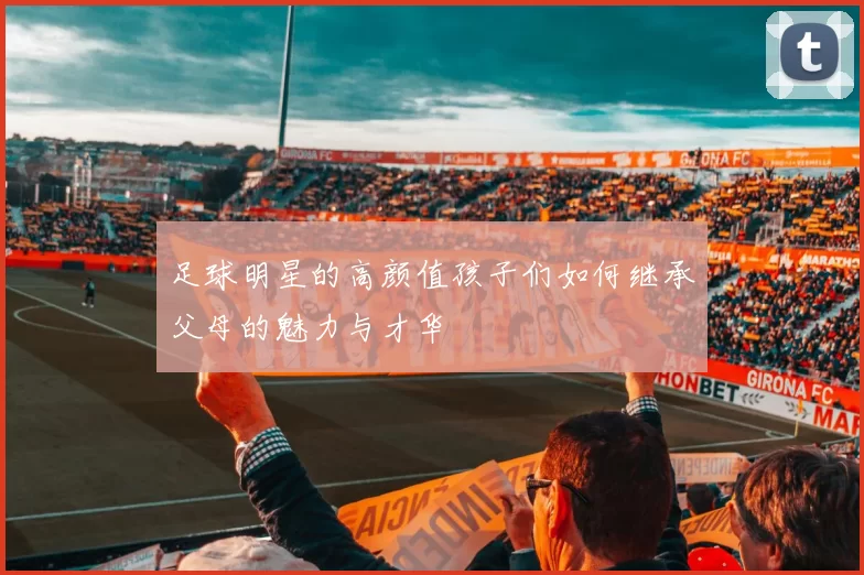足球明星的高颜值孩子们如何继承父母的魅力与才华