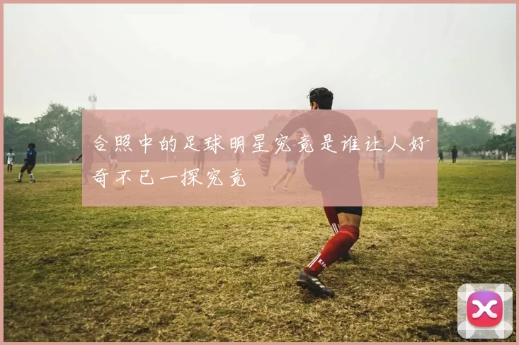合照中的足球明星究竟是谁让人好奇不已一探究竟