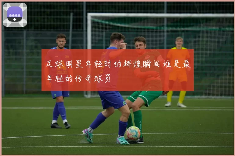 足球明星年轻时的辉煌瞬间谁是最年轻的传奇球员