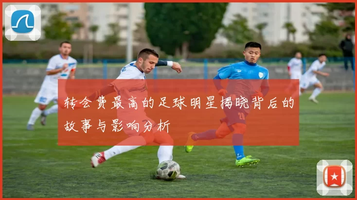 转会费最高的足球明星揭晓背后的故事与影响分析