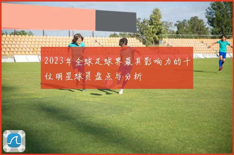 2023年全球足球界最具影响力的十位明星球员盘点与分析