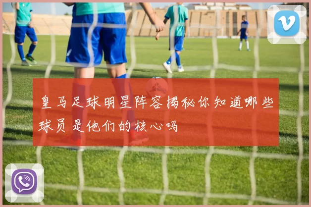 皇马足球明星阵容揭秘你知道哪些球员是他们的核心吗