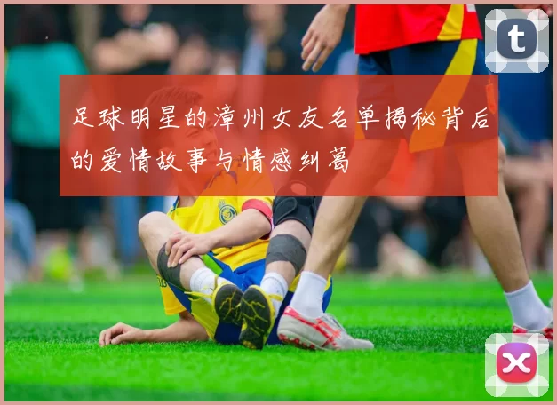 足球明星的漳州女友名单揭秘背后的爱情故事与情感纠葛