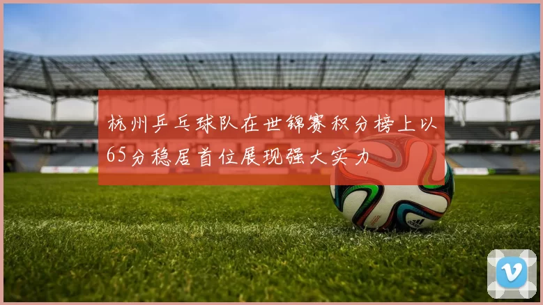 杭州乒乓球队在世锦赛积分榜上以65分稳居首位展现强大实力