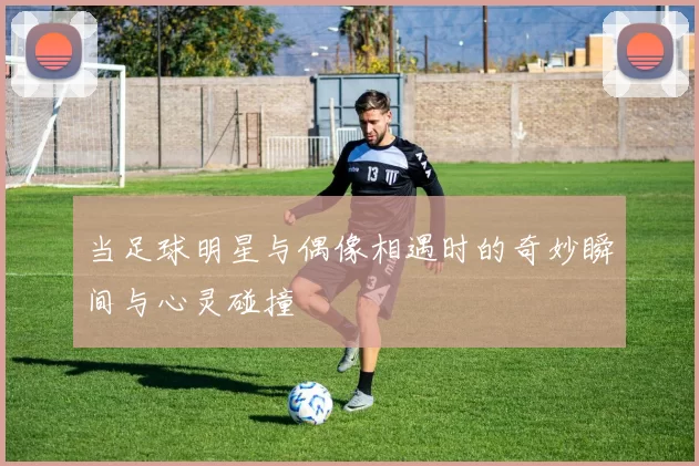 当足球明星与偶像相遇时的奇妙瞬间与心灵碰撞