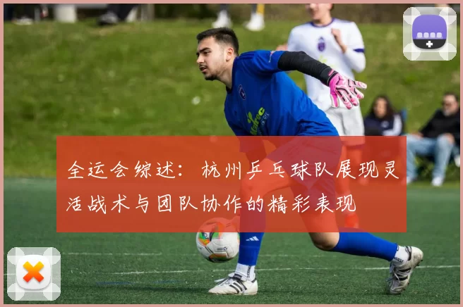 全运会综述：杭州乒乓球队展现灵活战术与团队协作的精彩表现