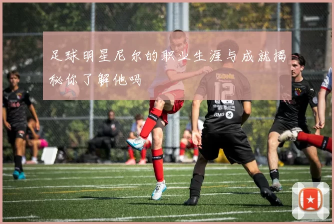 足球明星尼尔的职业生涯与成就揭秘你了解他吗
