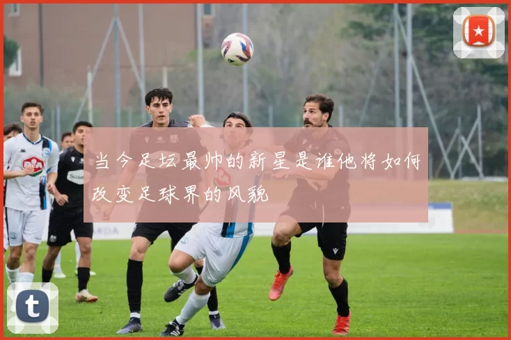 当今足坛最帅的新星是谁他将如何改变足球界的风貌