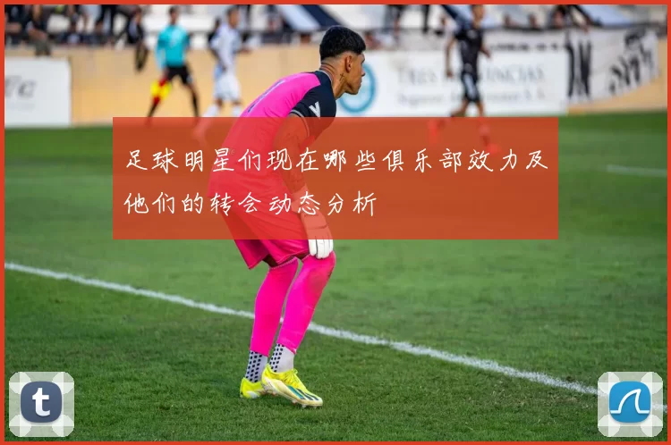 足球明星们现在哪些俱乐部效力及他们的转会动态分析
