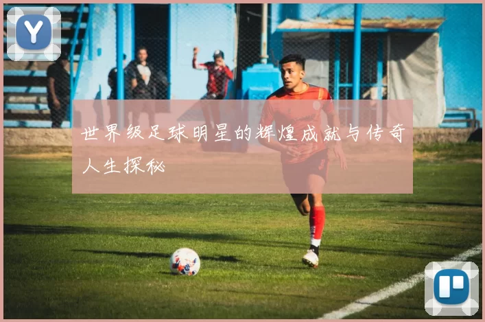 世界级足球明星的辉煌成就与传奇人生探秘