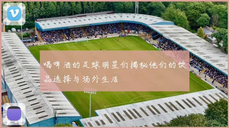 喝啤酒的足球明星们揭秘他们的饮品选择与场外生活